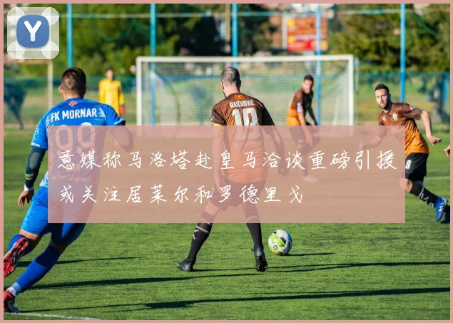 意媒称马洛塔赴皇马洽谈重磅引援或关注居莱尔和罗德里戈