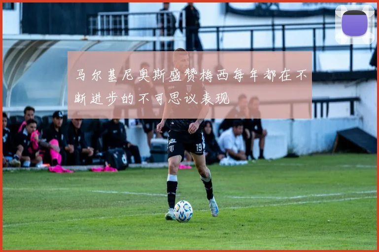 马尔基尼奥斯盛赞梅西每年都在不断进步的不可思议表现
