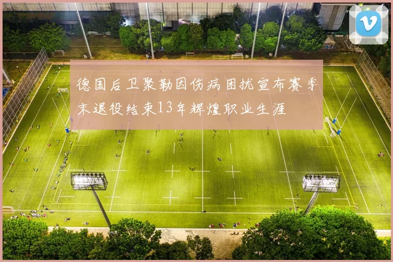 德国后卫聚勒因伤病困扰宣布赛季末退役结束13年辉煌职业生涯