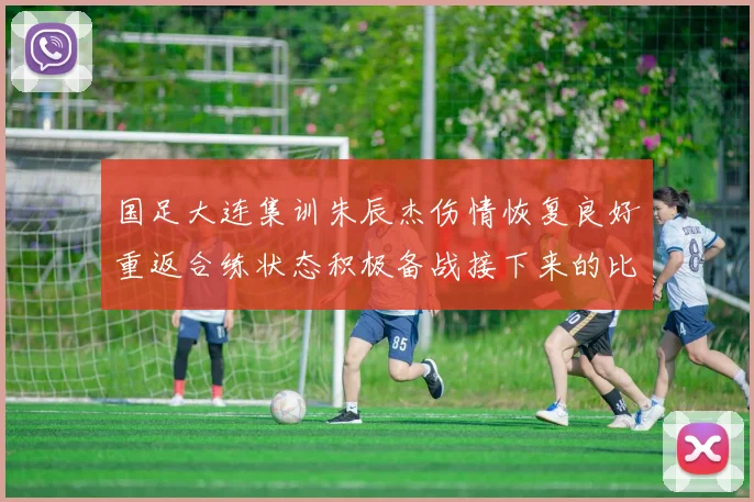 国足大连集训朱辰杰伤情恢复良好重返合练状态积极备战接下来的比赛