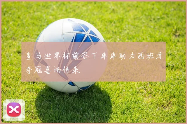 皇马世界杯前签下库库助力西班牙夺冠喜讯传来