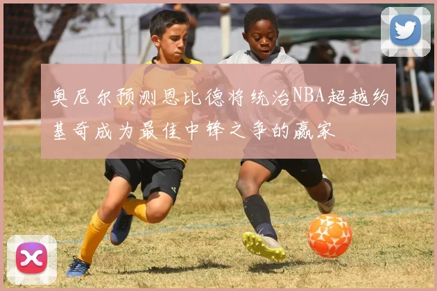 奥尼尔预测恩比德将统治NBA超越约基奇成为最佳中锋之争的赢家
