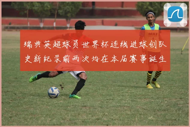 瑞典英超球员世界杯连线进球创队史新纪录前两次均在本届赛事诞生