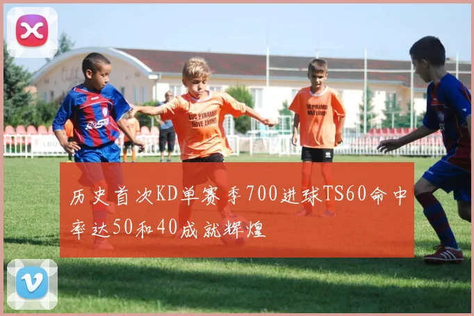历史首次KD单赛季700进球TS60命中率达50和40成就辉煌