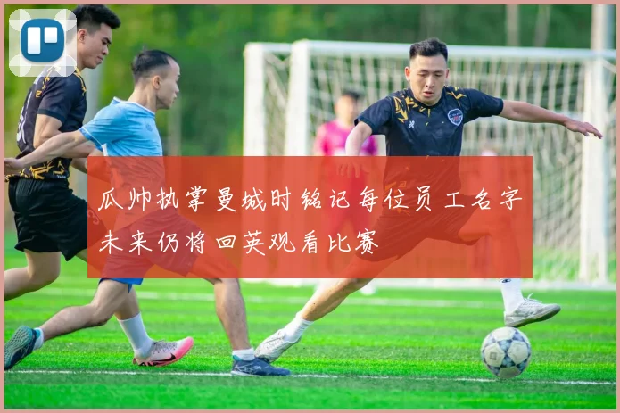 瓜帅执掌曼城时铭记每位员工名字未来仍将回英观看比赛