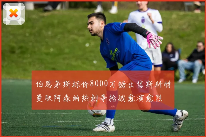 伯恩茅斯标价8000万镑出售斯科特曼联阿森纳热刺争抢战愈演愈烈
