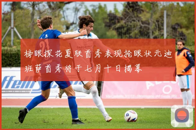 榜眼探花夏联首秀表现抢眼状元迪班萨首秀将于七月十日揭幕