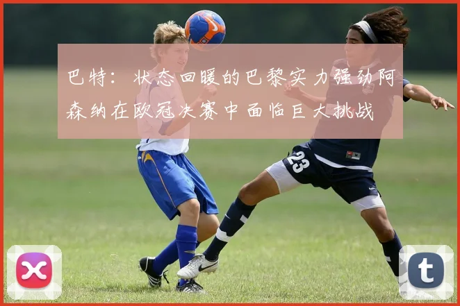 巴特：状态回暖的巴黎实力强劲阿森纳在欧冠决赛中面临巨大挑战