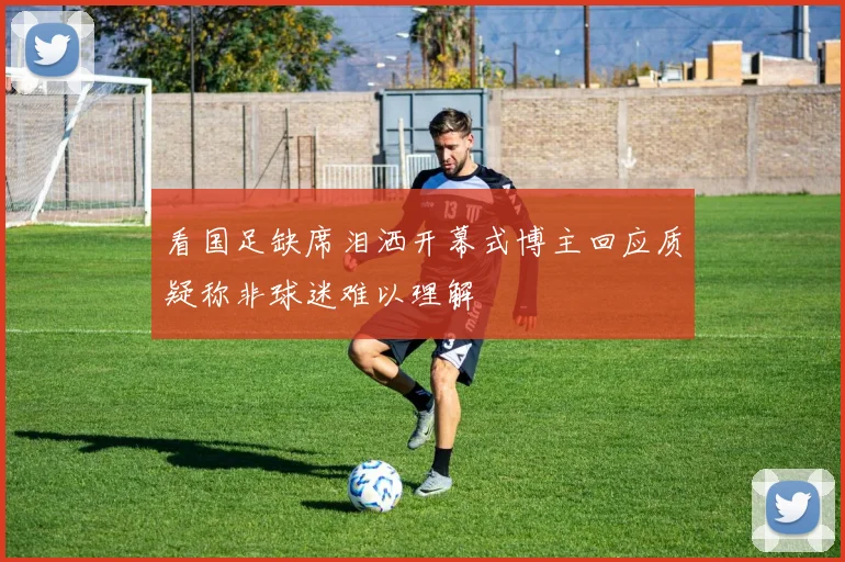 看国足缺席泪洒开幕式博主回应质疑称非球迷难以理解