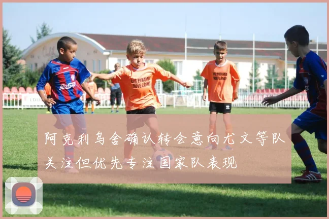 阿克利乌舍确认转会意向尤文等队关注但优先专注国家队表现