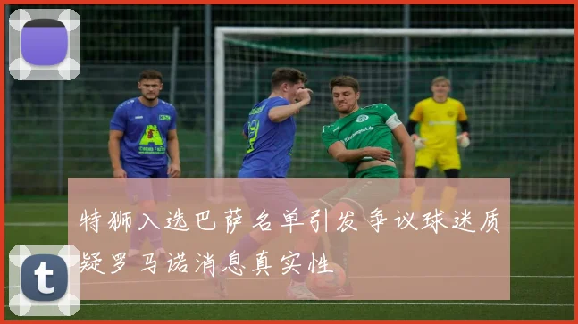 特狮入选巴萨名单引发争议球迷质疑罗马诺消息真实性
