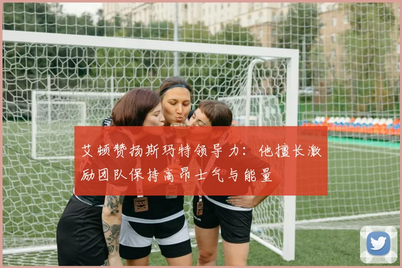 艾顿赞扬斯玛特领导力：他擅长激励团队保持高昂士气与能量