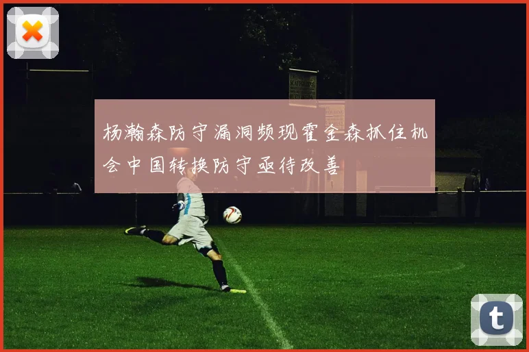 杨瀚森防守漏洞频现霍金森抓住机会中国转换防守亟待改善