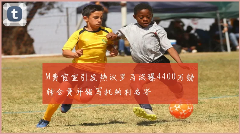 M费官宣引发热议罗马诺曝4400万镑转会费并错写托纳利名字