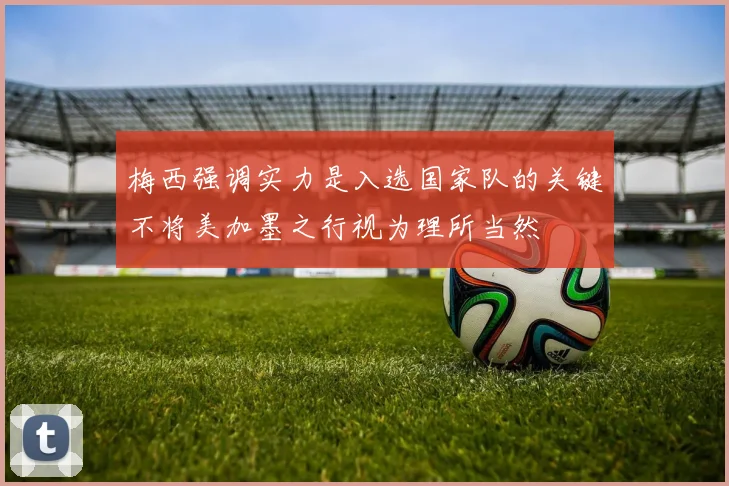 梅西强调实力是入选国家队的关键不将美加墨之行视为理所当然