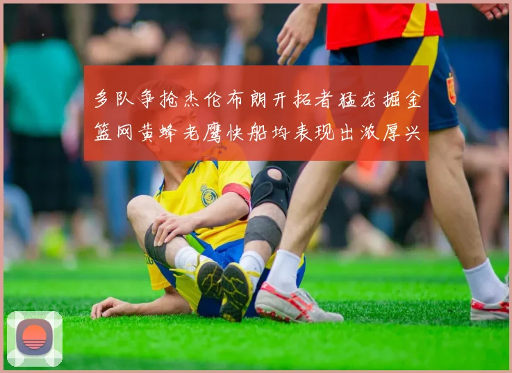 多队争抢杰伦布朗开拓者猛龙掘金篮网黄蜂老鹰快船均表现出浓厚兴趣