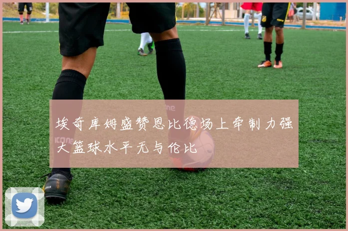 埃奇库姆盛赞恩比德场上牵制力强大篮球水平无与伦比