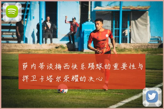 萨内蒂谈梅西快乐踢球的重要性与捍卫卡塔尔荣耀的决心