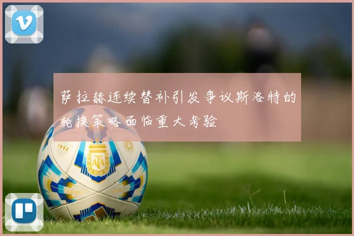 萨拉赫连续替补引发争议斯洛特的轮换策略面临重大考验