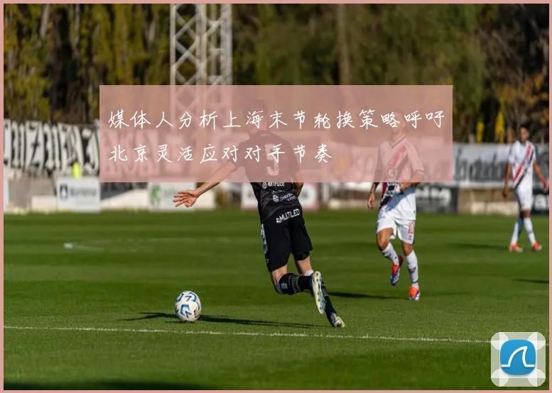 媒体人分析上海末节轮换策略呼吁北京灵活应对对手节奏
