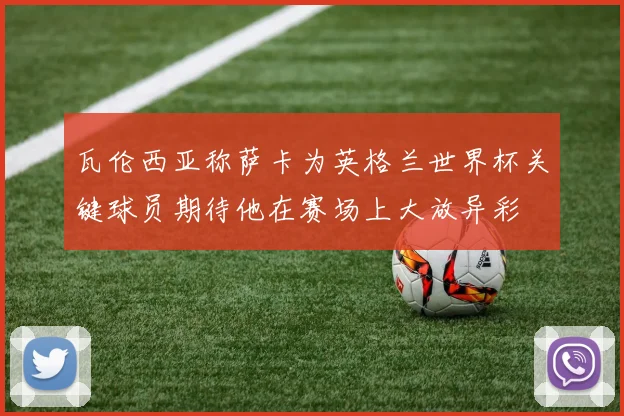 瓦伦西亚称萨卡为英格兰世界杯关键球员期待他在赛场上大放异彩