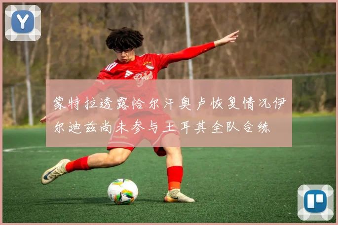 蒙特拉透露恰尔汗奥卢恢复情况伊尔迪兹尚未参与土耳其全队合练