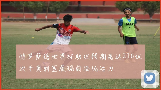 特罗萨德世界杯助攻预期高达216仅次于奥利塞展现前场统治力