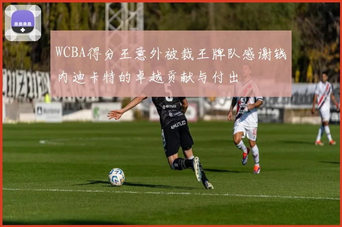 WCBA得分王意外被裁王牌队感谢钱内迪卡特的卓越贡献与付出
