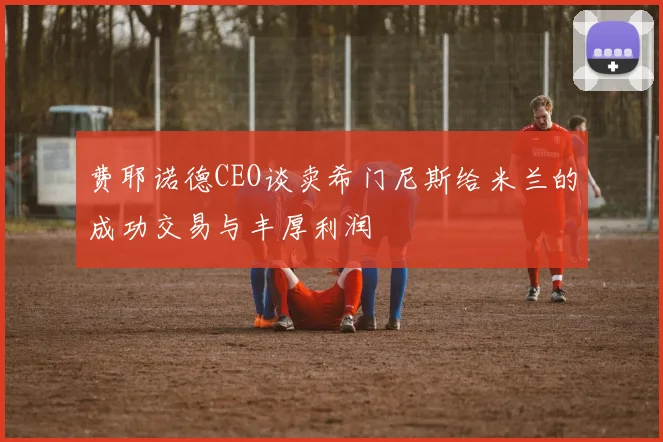 费耶诺德CEO谈卖希门尼斯给米兰的成功交易与丰厚利润