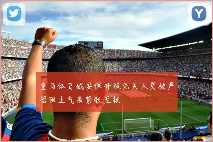 皇马体育城安保升级无关人员被严密阻止气氛紧张至极